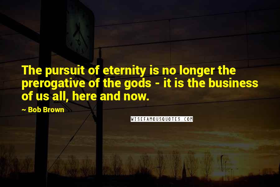 Bob Brown Quotes: The pursuit of eternity is no longer the prerogative of the gods - it is the business of us all, here and now.