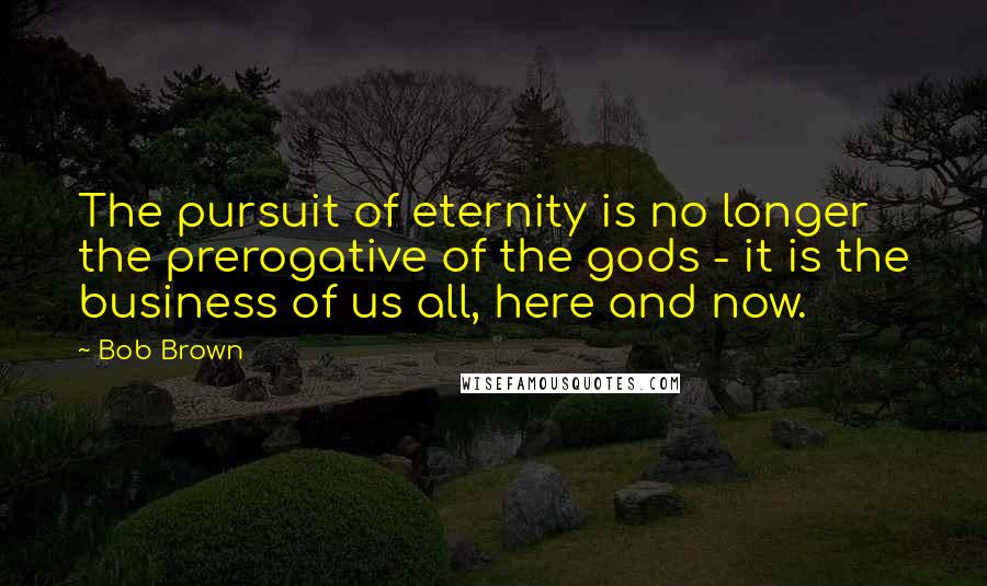 Bob Brown Quotes: The pursuit of eternity is no longer the prerogative of the gods - it is the business of us all, here and now.