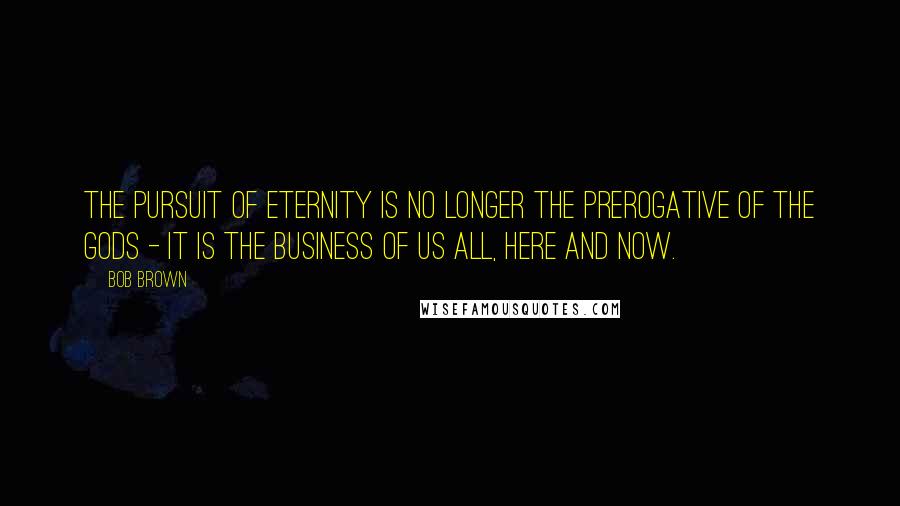 Bob Brown Quotes: The pursuit of eternity is no longer the prerogative of the gods - it is the business of us all, here and now.