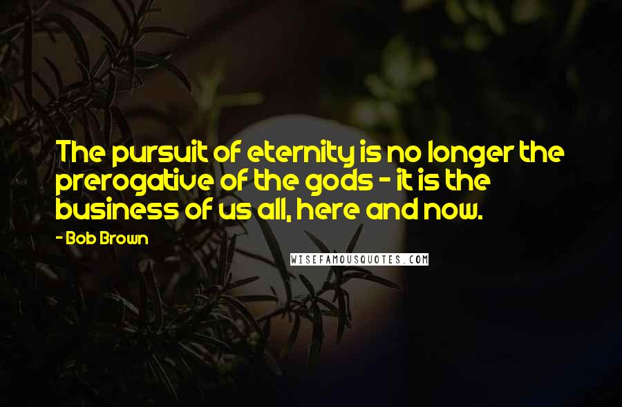 Bob Brown Quotes: The pursuit of eternity is no longer the prerogative of the gods - it is the business of us all, here and now.