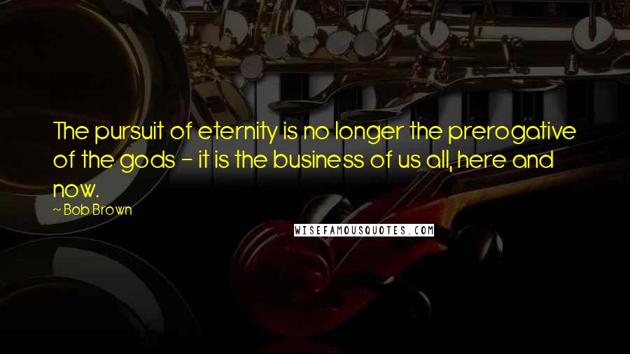 Bob Brown Quotes: The pursuit of eternity is no longer the prerogative of the gods - it is the business of us all, here and now.