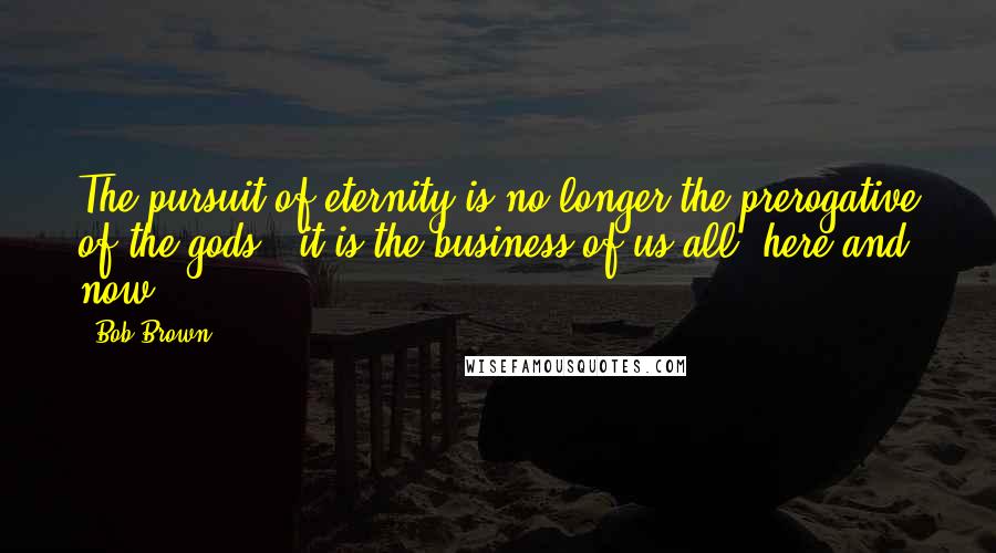 Bob Brown Quotes: The pursuit of eternity is no longer the prerogative of the gods - it is the business of us all, here and now.