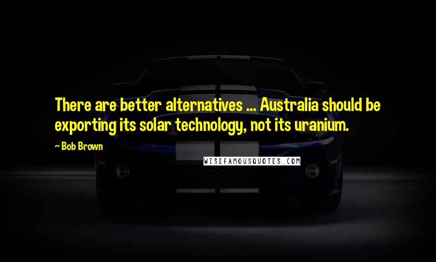 Bob Brown Quotes: There are better alternatives ... Australia should be exporting its solar technology, not its uranium.
