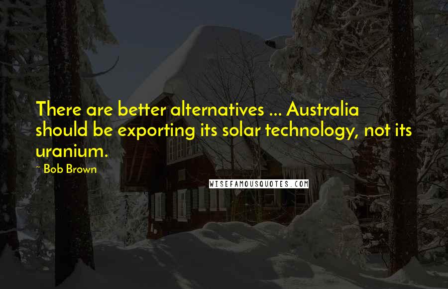 Bob Brown Quotes: There are better alternatives ... Australia should be exporting its solar technology, not its uranium.