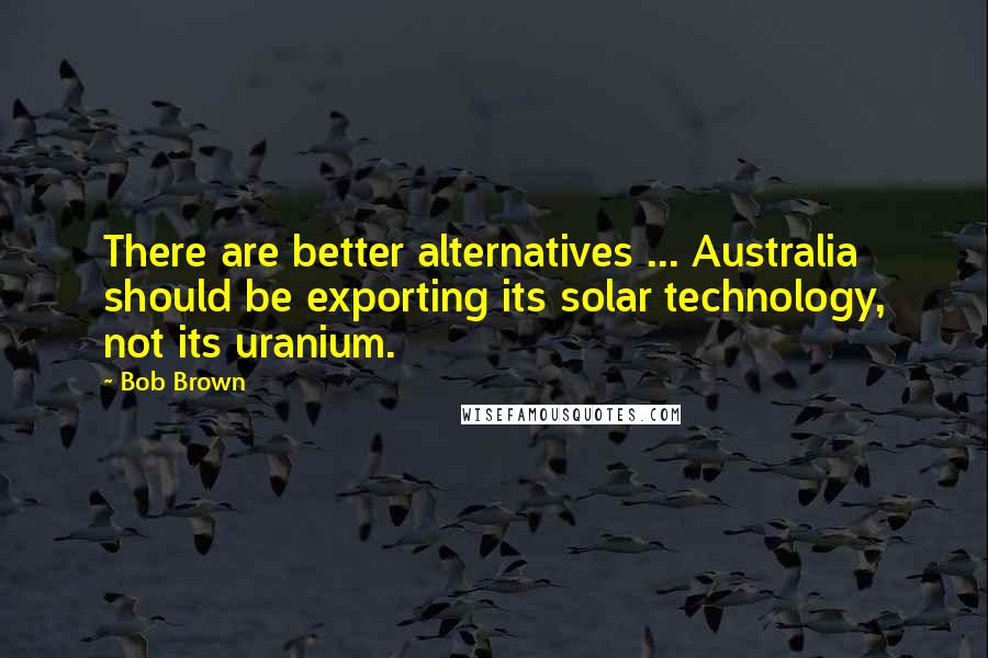 Bob Brown Quotes: There are better alternatives ... Australia should be exporting its solar technology, not its uranium.