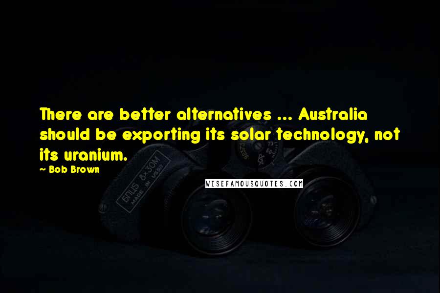 Bob Brown Quotes: There are better alternatives ... Australia should be exporting its solar technology, not its uranium.