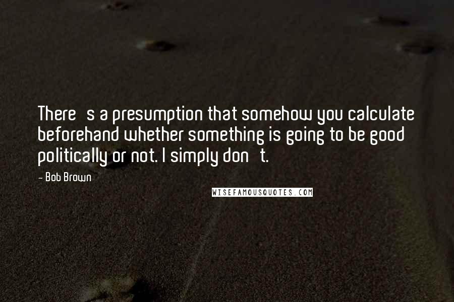 Bob Brown Quotes: There's a presumption that somehow you calculate beforehand whether something is going to be good politically or not. I simply don't.