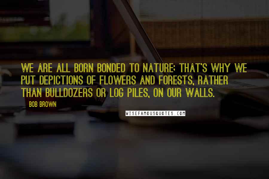 Bob Brown Quotes: We are all born bonded to nature; that's why we put depictions of flowers and forests, rather than bulldozers or log piles, on our walls.