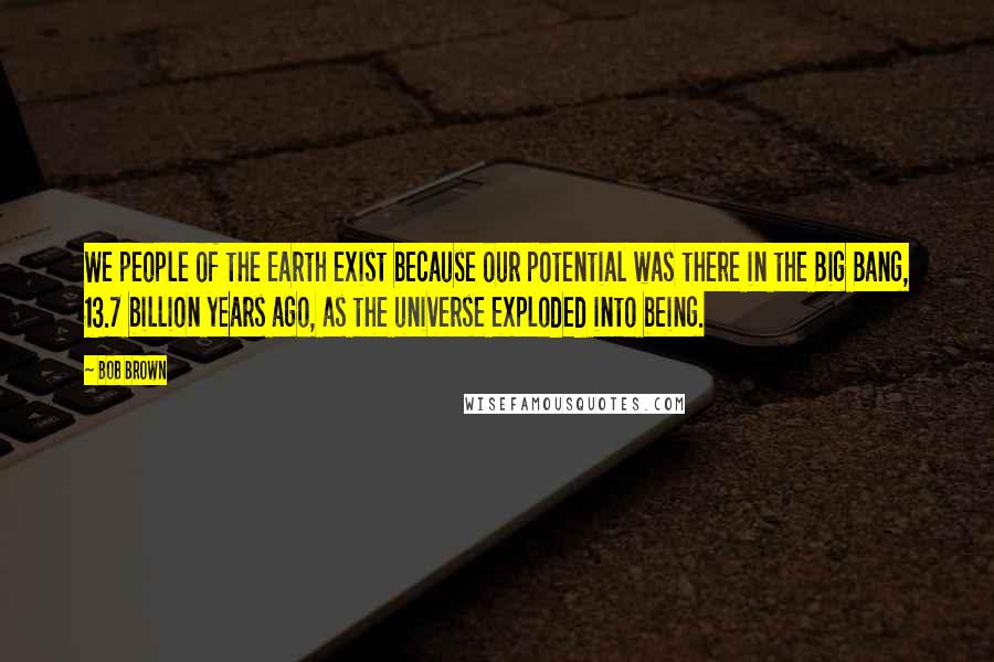 Bob Brown Quotes: We people of the Earth exist because our potential was there in the Big Bang, 13.7 billion years ago, as the universe exploded into being.