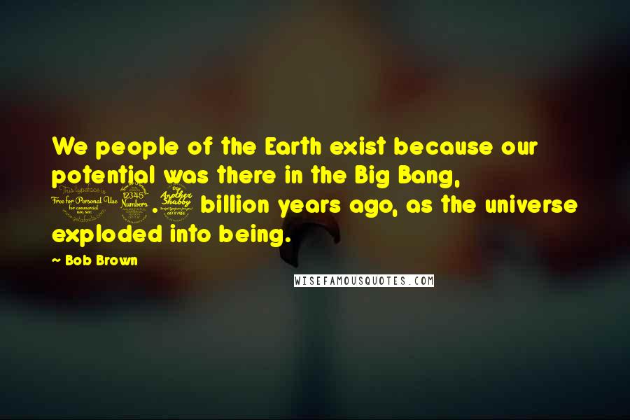 Bob Brown Quotes: We people of the Earth exist because our potential was there in the Big Bang, 13.7 billion years ago, as the universe exploded into being.