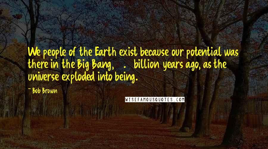 Bob Brown Quotes: We people of the Earth exist because our potential was there in the Big Bang, 13.7 billion years ago, as the universe exploded into being.