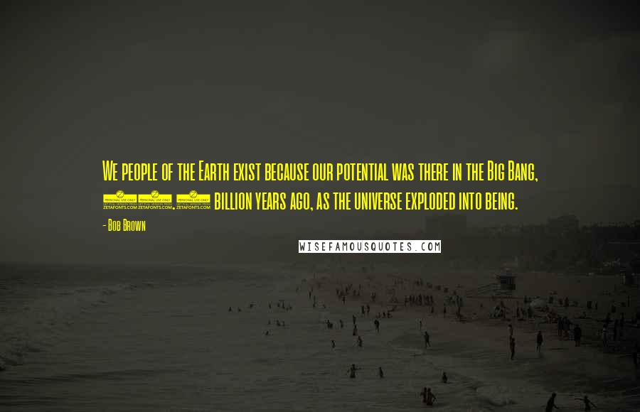 Bob Brown Quotes: We people of the Earth exist because our potential was there in the Big Bang, 13.7 billion years ago, as the universe exploded into being.