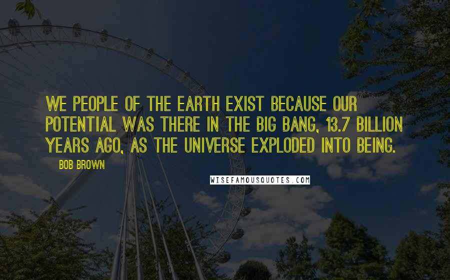 Bob Brown Quotes: We people of the Earth exist because our potential was there in the Big Bang, 13.7 billion years ago, as the universe exploded into being.