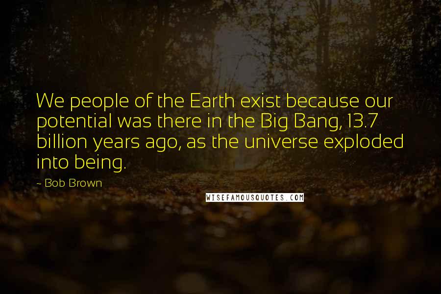 Bob Brown Quotes: We people of the Earth exist because our potential was there in the Big Bang, 13.7 billion years ago, as the universe exploded into being.
