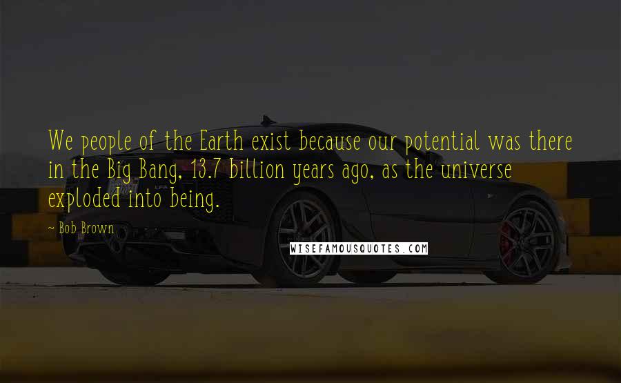 Bob Brown Quotes: We people of the Earth exist because our potential was there in the Big Bang, 13.7 billion years ago, as the universe exploded into being.