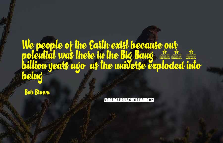 Bob Brown Quotes: We people of the Earth exist because our potential was there in the Big Bang, 13.7 billion years ago, as the universe exploded into being.