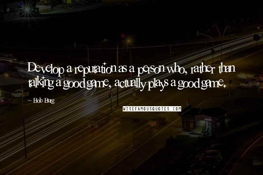 Bob Burg Quotes: Develop a reputation as a person who, rather than talking a good game, actually plays a good game.