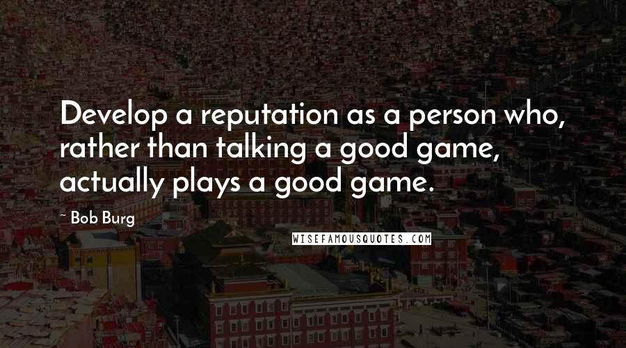 Bob Burg Quotes: Develop a reputation as a person who, rather than talking a good game, actually plays a good game.