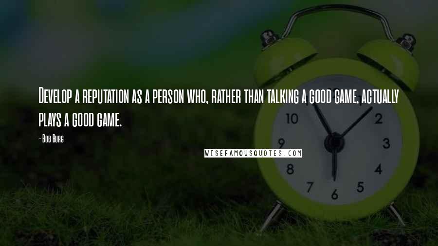 Bob Burg Quotes: Develop a reputation as a person who, rather than talking a good game, actually plays a good game.