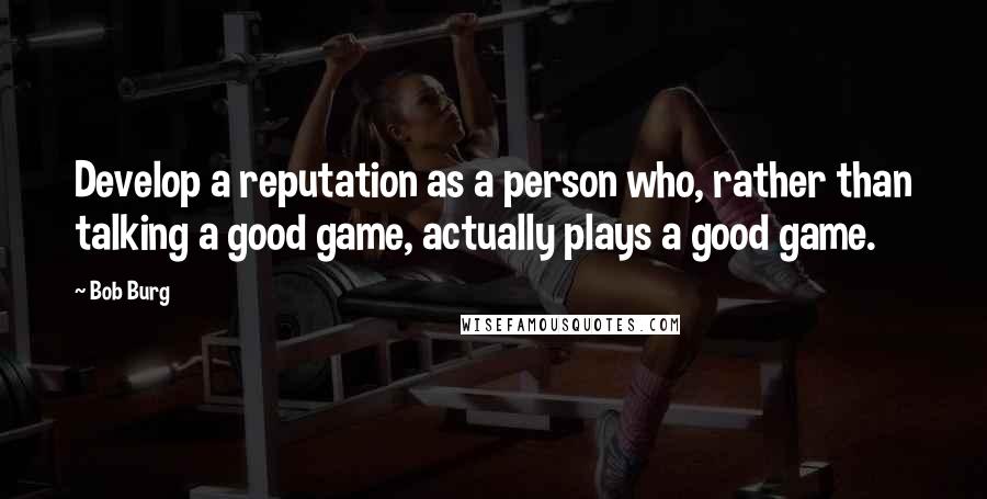 Bob Burg Quotes: Develop a reputation as a person who, rather than talking a good game, actually plays a good game.
