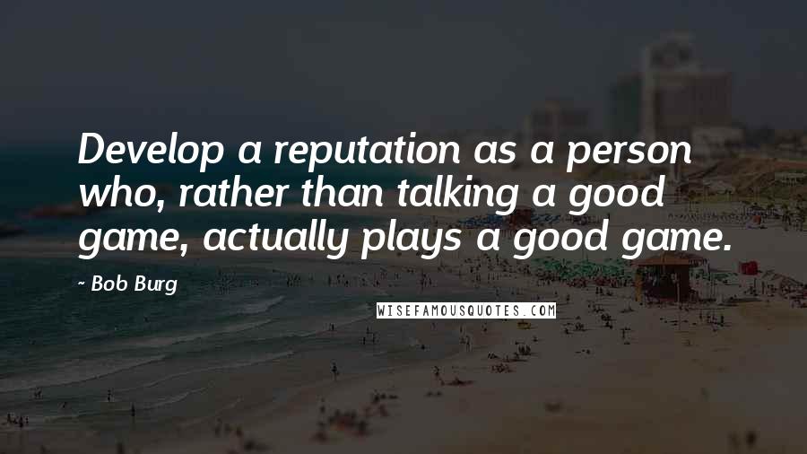 Bob Burg Quotes: Develop a reputation as a person who, rather than talking a good game, actually plays a good game.