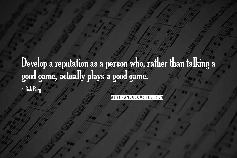 Bob Burg Quotes: Develop a reputation as a person who, rather than talking a good game, actually plays a good game.