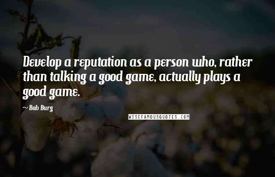 Bob Burg Quotes: Develop a reputation as a person who, rather than talking a good game, actually plays a good game.