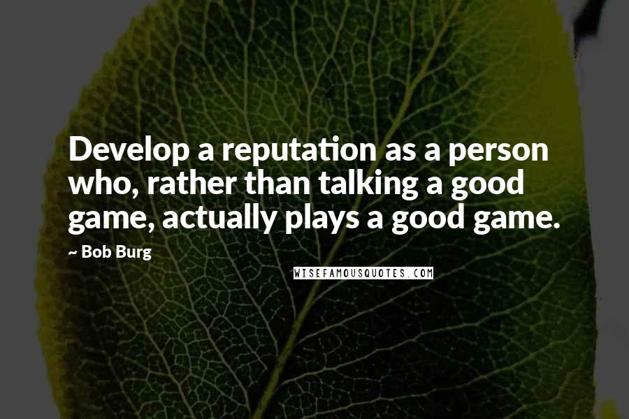 Bob Burg Quotes: Develop a reputation as a person who, rather than talking a good game, actually plays a good game.