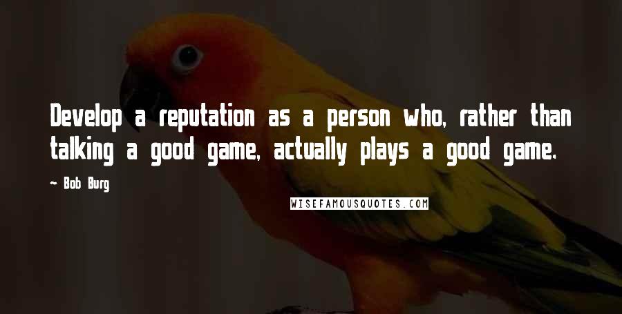 Bob Burg Quotes: Develop a reputation as a person who, rather than talking a good game, actually plays a good game.