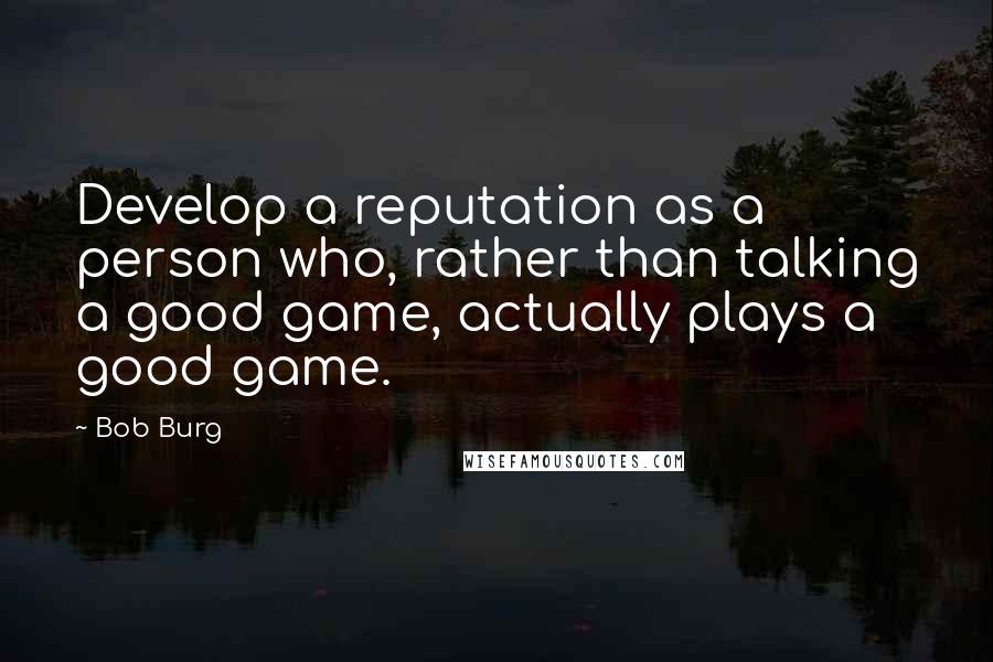Bob Burg Quotes: Develop a reputation as a person who, rather than talking a good game, actually plays a good game.