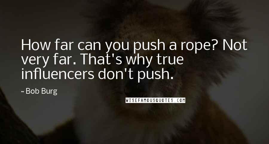 Bob Burg Quotes: How far can you push a rope? Not very far. That's why true influencers don't push.