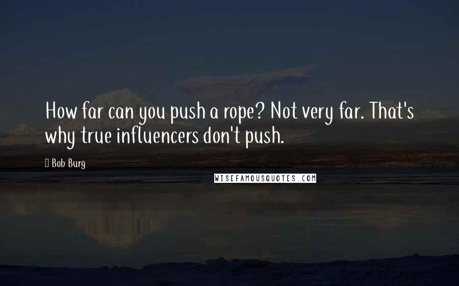 Bob Burg Quotes: How far can you push a rope? Not very far. That's why true influencers don't push.