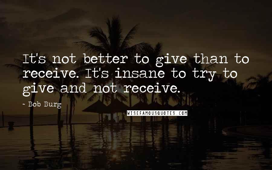 Bob Burg Quotes: It's not better to give than to receive. It's insane to try to give and not receive.