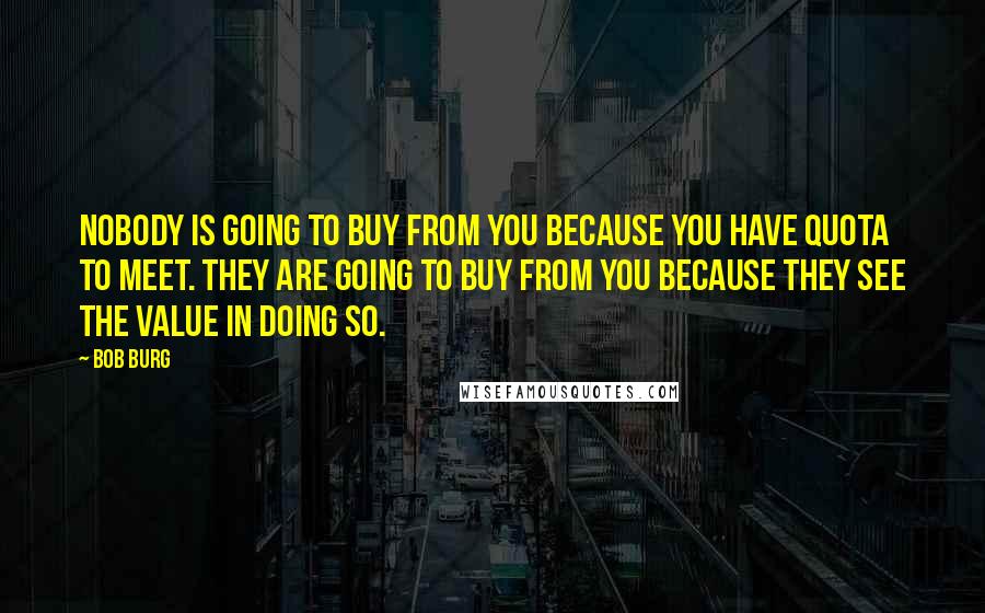 Bob Burg Quotes: Nobody is going to buy from you because you have quota to meet. They are going to buy from you because they see the value in doing so.