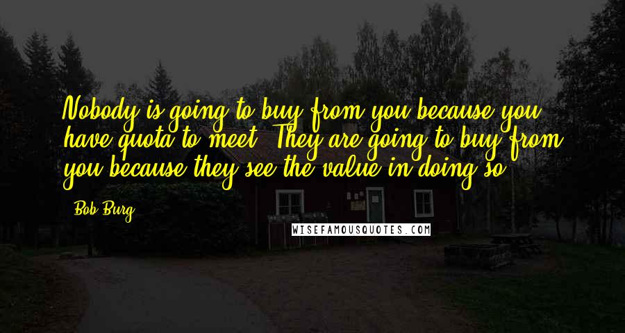 Bob Burg Quotes: Nobody is going to buy from you because you have quota to meet. They are going to buy from you because they see the value in doing so.