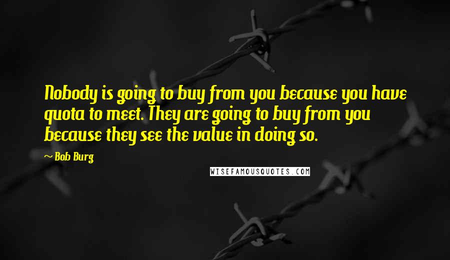 Bob Burg Quotes: Nobody is going to buy from you because you have quota to meet. They are going to buy from you because they see the value in doing so.