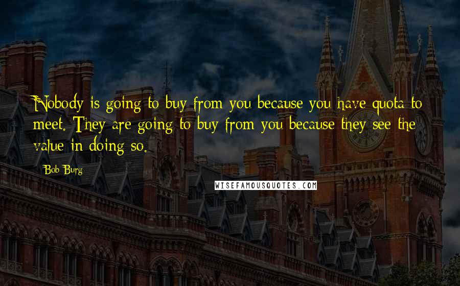 Bob Burg Quotes: Nobody is going to buy from you because you have quota to meet. They are going to buy from you because they see the value in doing so.