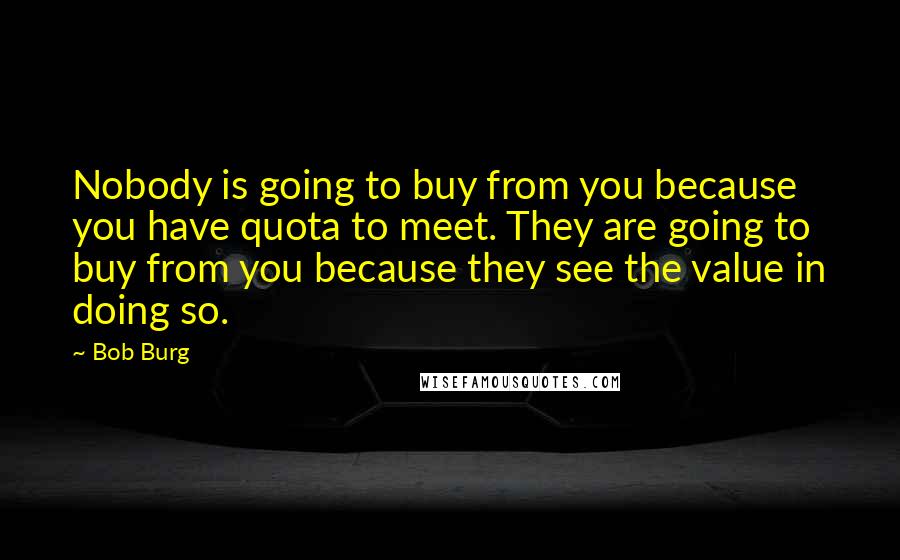 Bob Burg Quotes: Nobody is going to buy from you because you have quota to meet. They are going to buy from you because they see the value in doing so.