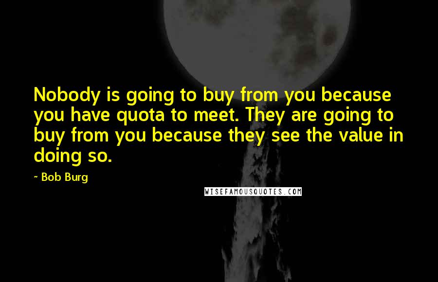 Bob Burg Quotes: Nobody is going to buy from you because you have quota to meet. They are going to buy from you because they see the value in doing so.