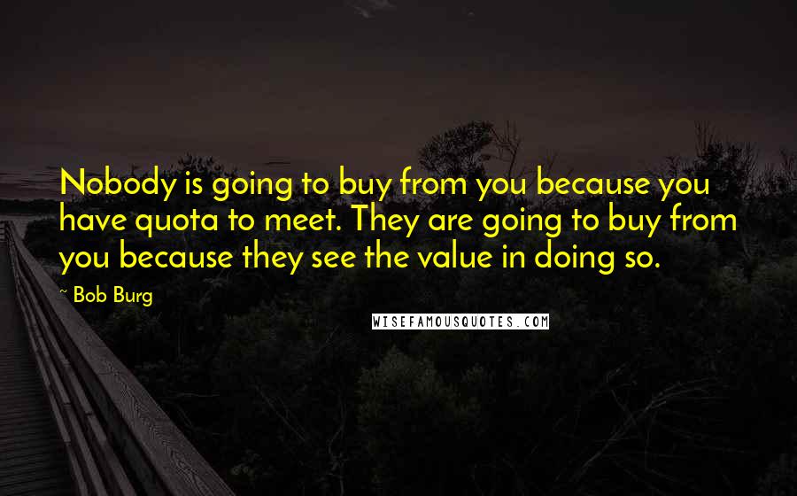 Bob Burg Quotes: Nobody is going to buy from you because you have quota to meet. They are going to buy from you because they see the value in doing so.