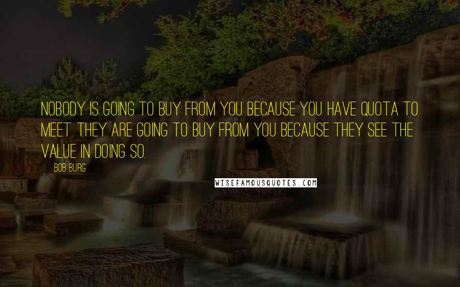 Bob Burg Quotes: Nobody is going to buy from you because you have quota to meet. They are going to buy from you because they see the value in doing so.