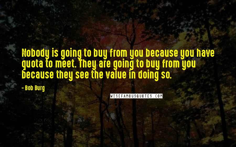 Bob Burg Quotes: Nobody is going to buy from you because you have quota to meet. They are going to buy from you because they see the value in doing so.