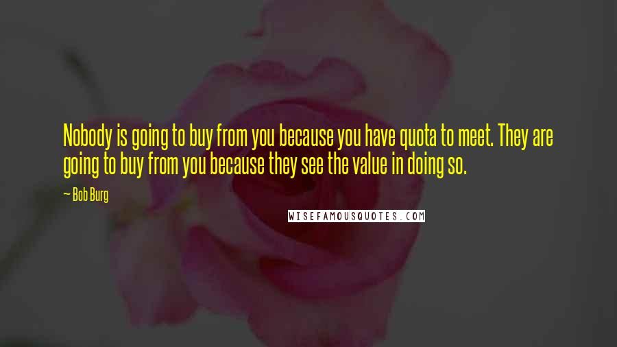 Bob Burg Quotes: Nobody is going to buy from you because you have quota to meet. They are going to buy from you because they see the value in doing so.