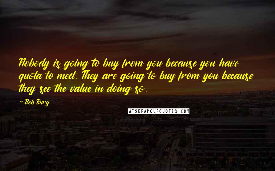 Bob Burg Quotes: Nobody is going to buy from you because you have quota to meet. They are going to buy from you because they see the value in doing so.
