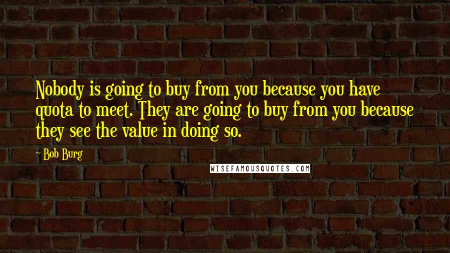 Bob Burg Quotes: Nobody is going to buy from you because you have quota to meet. They are going to buy from you because they see the value in doing so.