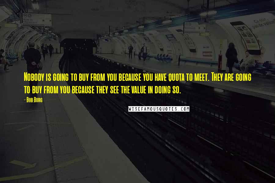 Bob Burg Quotes: Nobody is going to buy from you because you have quota to meet. They are going to buy from you because they see the value in doing so.