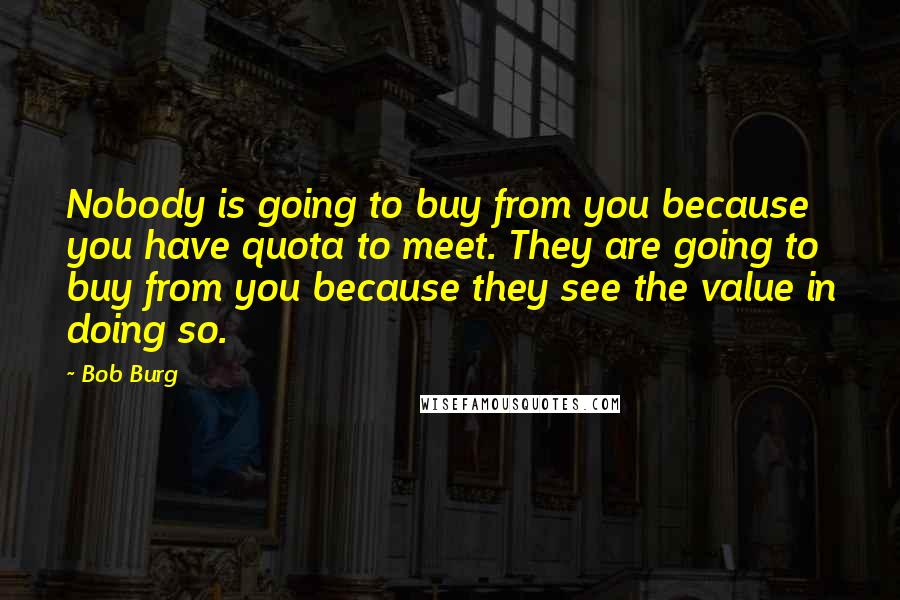 Bob Burg Quotes: Nobody is going to buy from you because you have quota to meet. They are going to buy from you because they see the value in doing so.