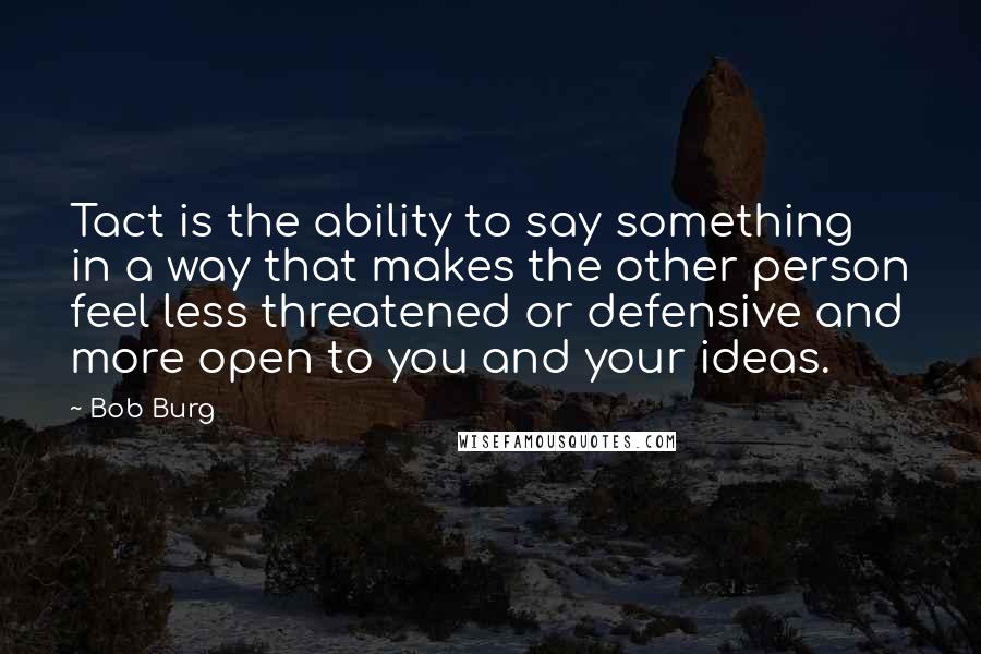 Bob Burg Quotes: Tact is the ability to say something in a way that makes the other person feel less threatened or defensive and more open to you and your ideas.