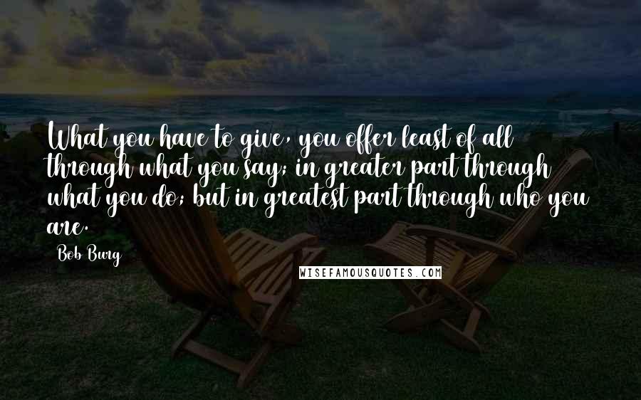 Bob Burg Quotes: What you have to give, you offer least of all through what you say; in greater part through what you do; but in greatest part through who you are.