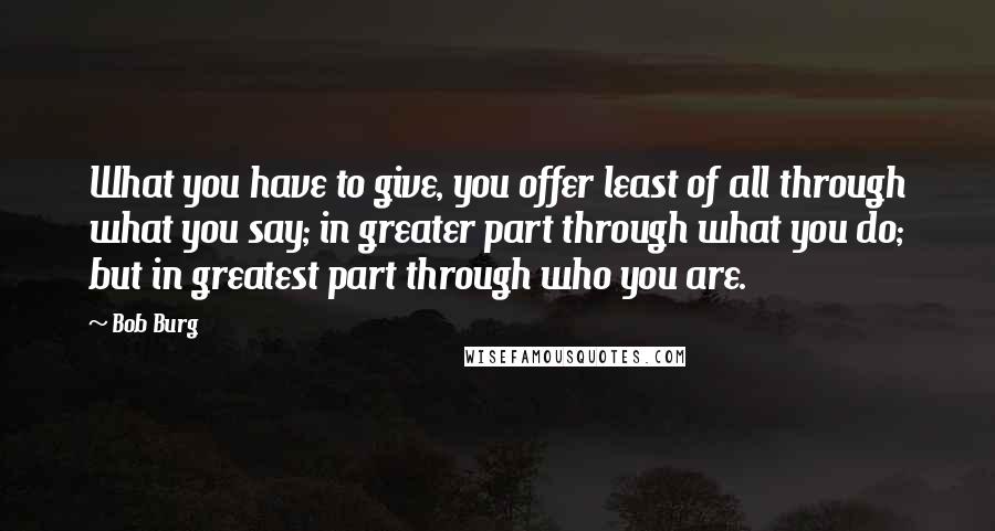 Bob Burg Quotes: What you have to give, you offer least of all through what you say; in greater part through what you do; but in greatest part through who you are.